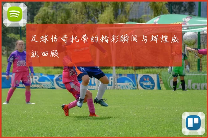 足球传奇托蒂的精彩瞬间与辉煌成就回顾