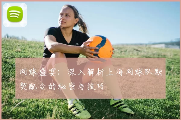 网球盛宴：深入解析上海网球队默契配合的秘密与技巧