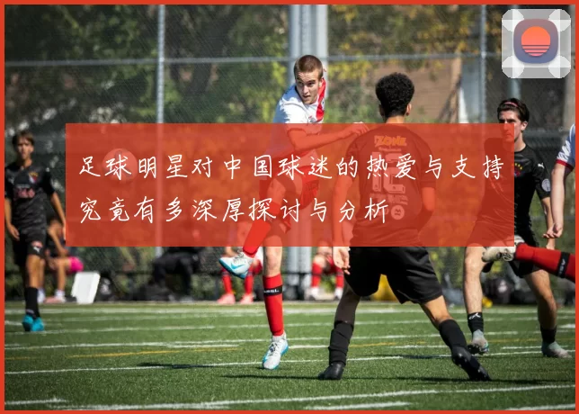 足球明星对中国球迷的热爱与支持究竟有多深厚探讨与分析