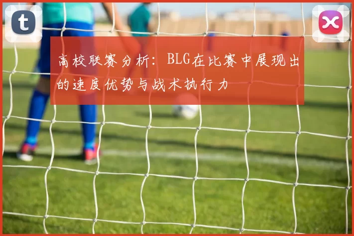 高校联赛分析：BLG在比赛中展现出的速度优势与战术执行力