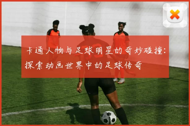 卡通人物与足球明星的奇妙碰撞：探索动画世界中的足球传奇