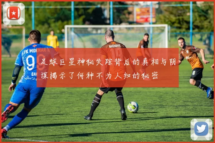 足球巨星神秘失踪背后的真相与阴谋揭示了何种不为人知的秘密