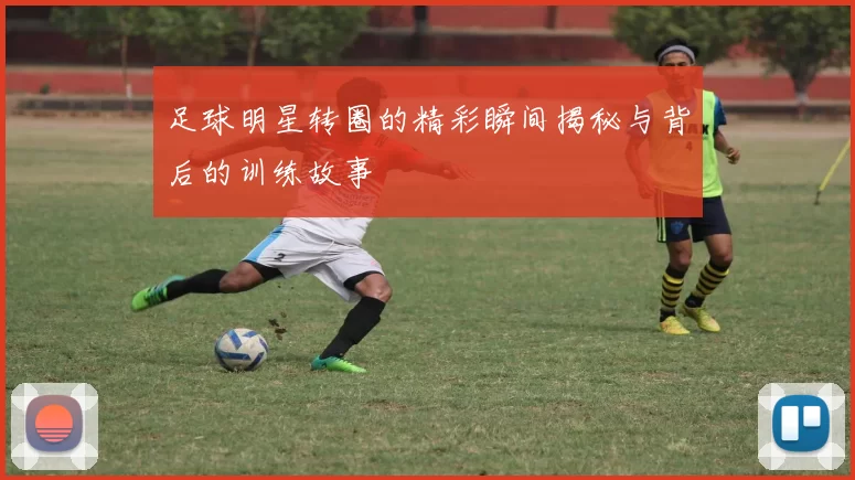 足球明星转圈的精彩瞬间揭秘与背后的训练故事