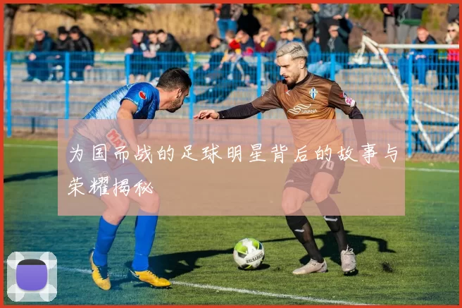 为国而战的足球明星背后的故事与荣耀揭秘