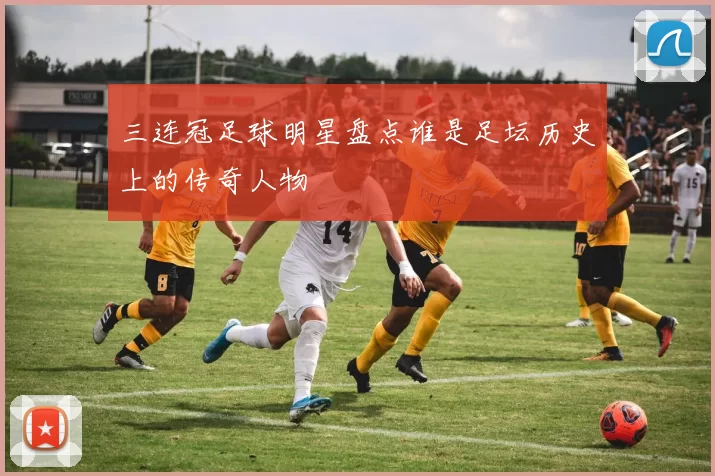 三连冠足球明星盘点谁是足坛历史上的传奇人物