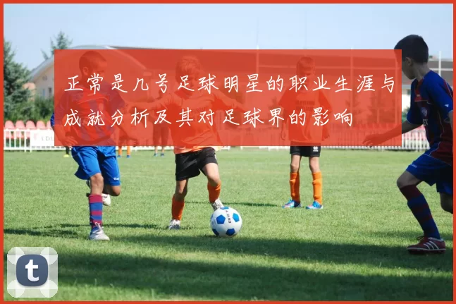 正常是几号足球明星的职业生涯与成就分析及其对足球界的影响