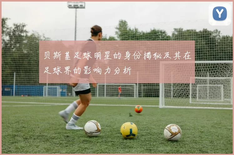 贝斯基足球明星的身份揭秘及其在足球界的影响力分析