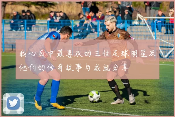 我心目中最喜欢的三位足球明星及他们的传奇故事与成就分享