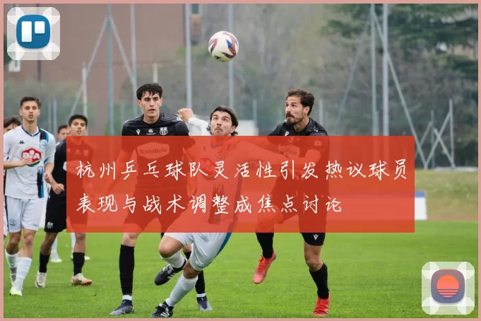 杭州乒乓球队灵活性引发热议球员表现与战术调整成焦点讨论