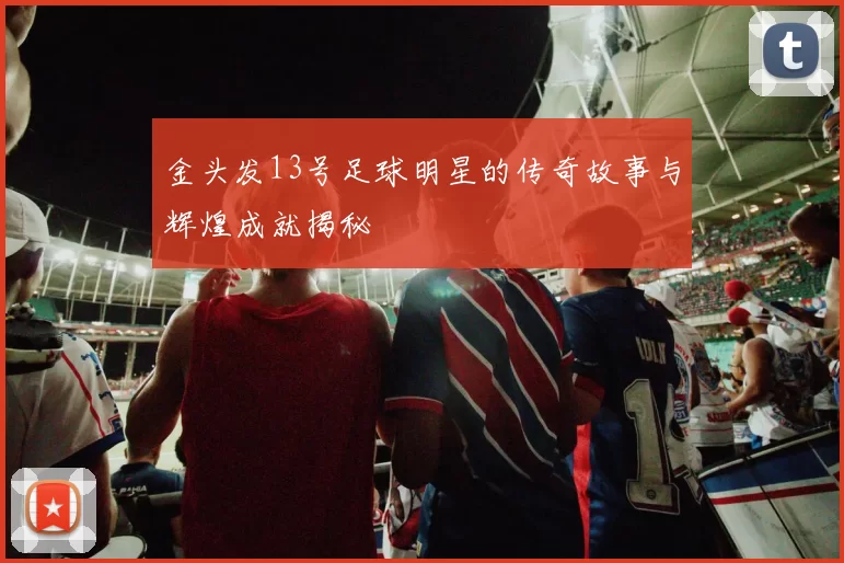 金头发13号足球明星的传奇故事与辉煌成就揭秘