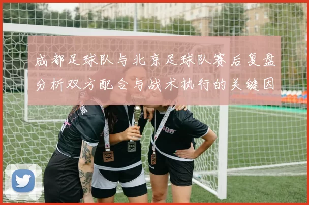 成都足球队与北京足球队赛后复盘分析双方配合与战术执行的关键因素