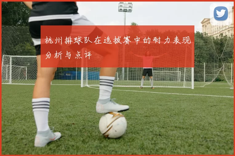 杭州排球队在选拔赛中的耐力表现分析与点评