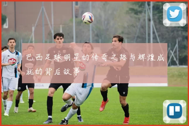 巴西足球明星的传奇之路与辉煌成就的背后故事
