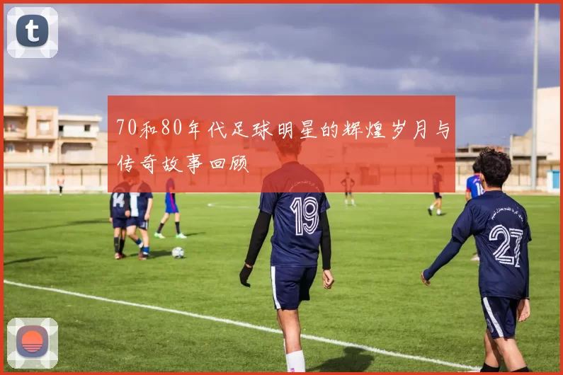 70和80年代足球明星的辉煌岁月与传奇故事回顾