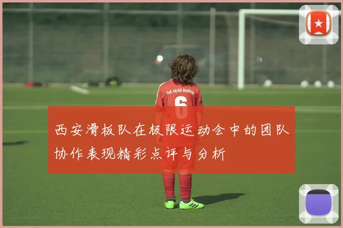 西安滑板队在极限运动会中的团队协作表现精彩点评与分析