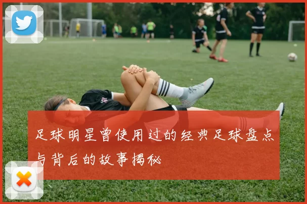 足球明星曾使用过的经典足球盘点与背后的故事揭秘