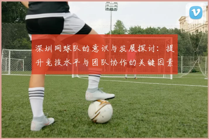 深圳网球队的意识与发展探讨：提升竞技水平与团队协作的关键因素分析