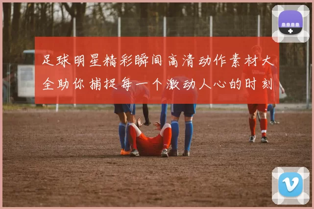 足球明星精彩瞬间高清动作素材大全助你捕捉每一个激动人心的时刻