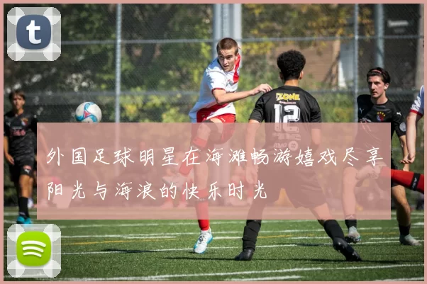 外国足球明星在海滩畅游嬉戏尽享阳光与海浪的快乐时光