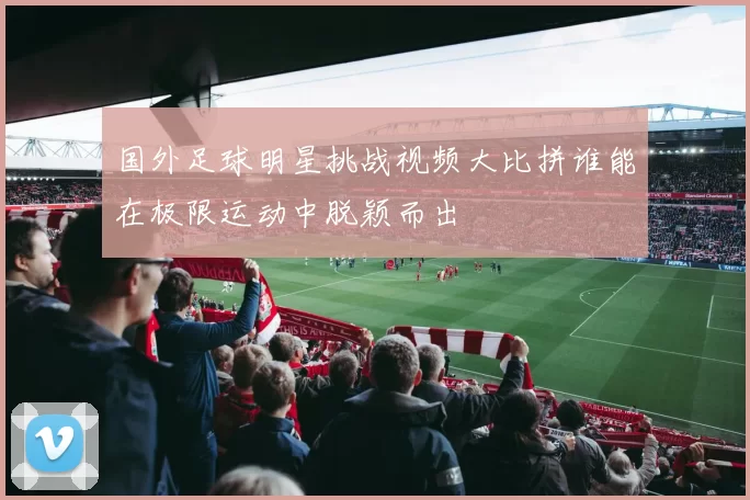 国外足球明星挑战视频大比拼谁能在极限运动中脱颖而出