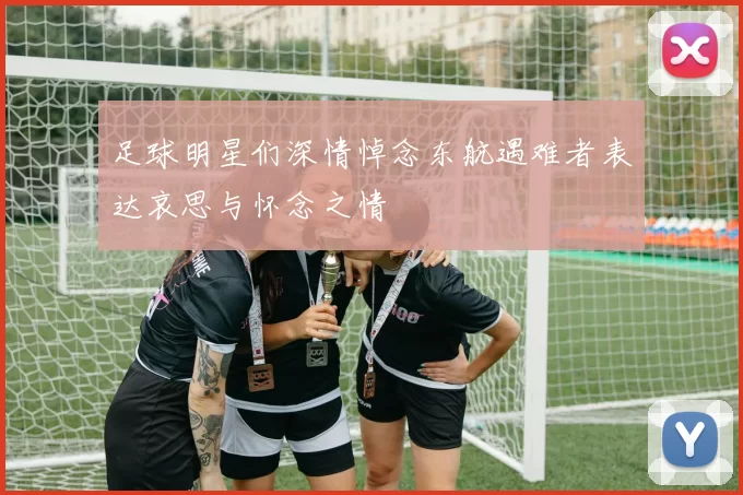 足球明星们深情悼念东航遇难者表达哀思与怀念之情