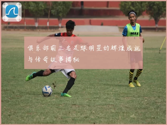 俱乐部前三名足球明星的辉煌成就与传奇故事揭秘