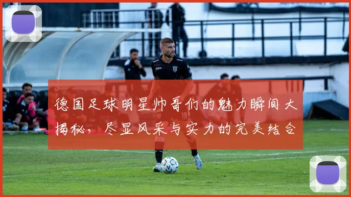 德国足球明星帅哥们的魅力瞬间大揭秘，尽显风采与实力的完美结合