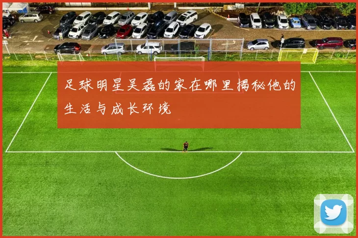 足球明星吴磊的家在哪里揭秘他的生活与成长环境