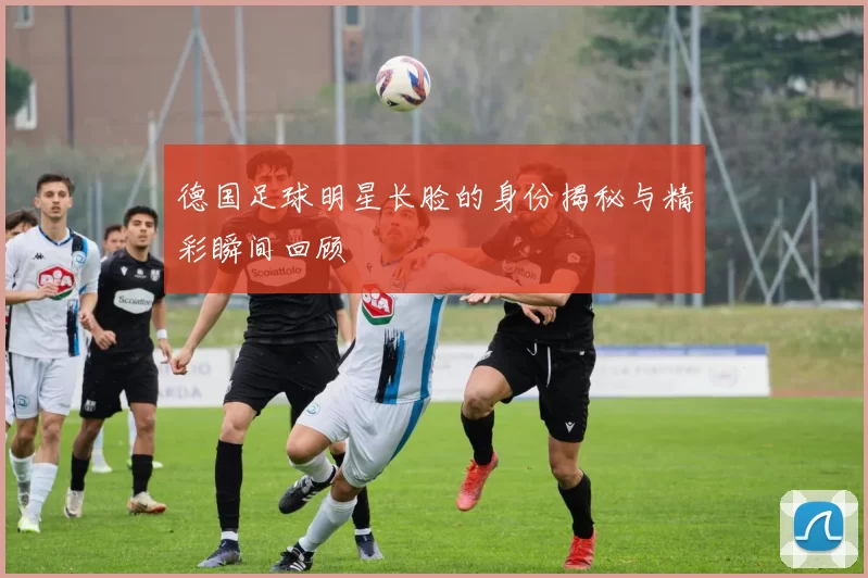 德国足球明星长脸的身份揭秘与精彩瞬间回顾