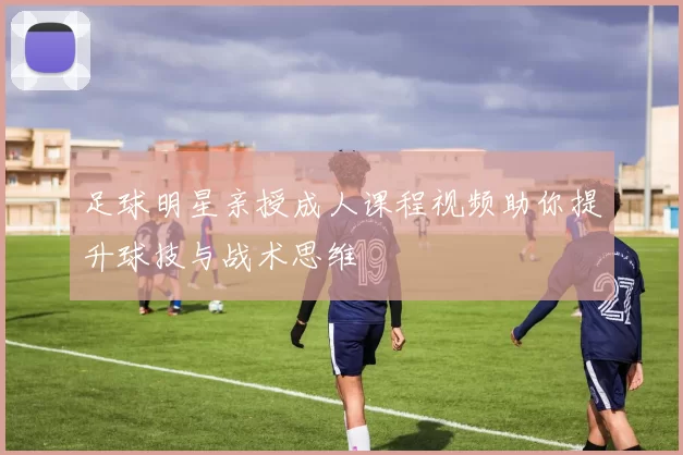 足球明星亲授成人课程视频助你提升球技与战术思维