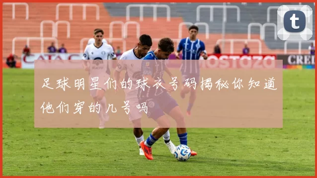 足球明星们的球衣号码揭秘你知道他们穿的几号吗