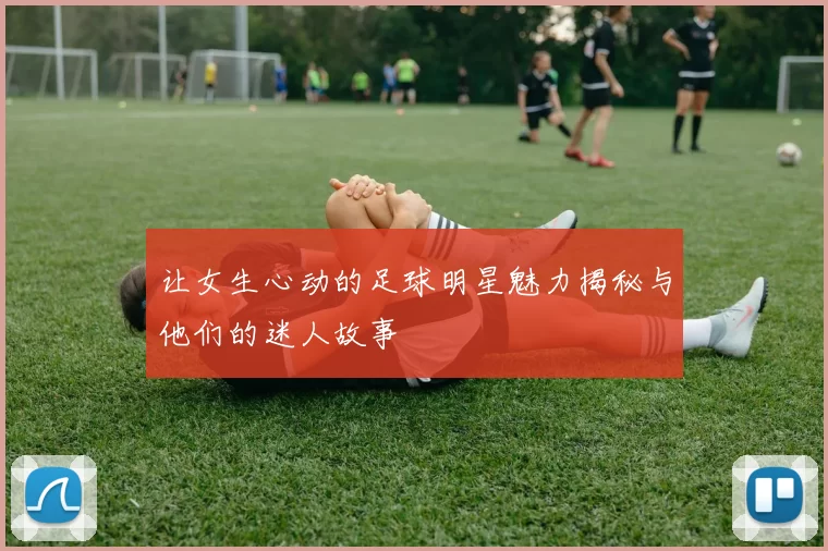 让女生心动的足球明星魅力揭秘与他们的迷人故事