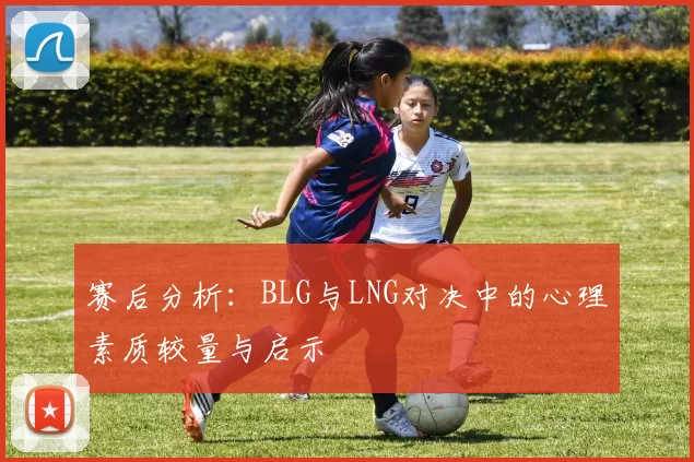 赛后分析：BLG与LNG对决中的心理素质较量与启示
