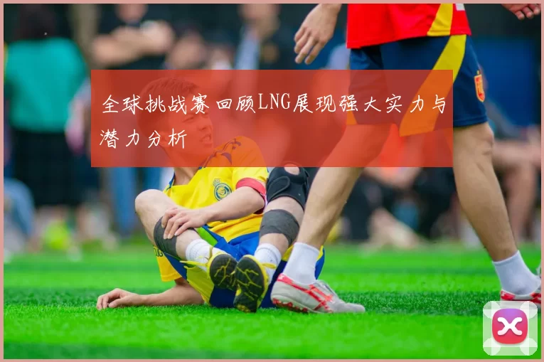 全球挑战赛回顾LNG展现强大实力与潜力分析
