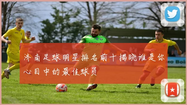 济南足球明星排名前十揭晓谁是你心目中的最佳球员