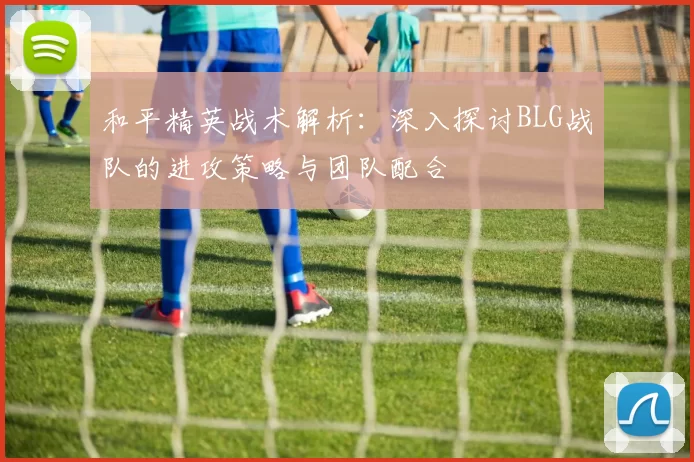 和平精英战术解析：深入探讨BLG战队的进攻策略与团队配合