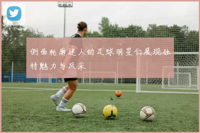 侧面轮廓迷人的足球明星们展现独特魅力与风采