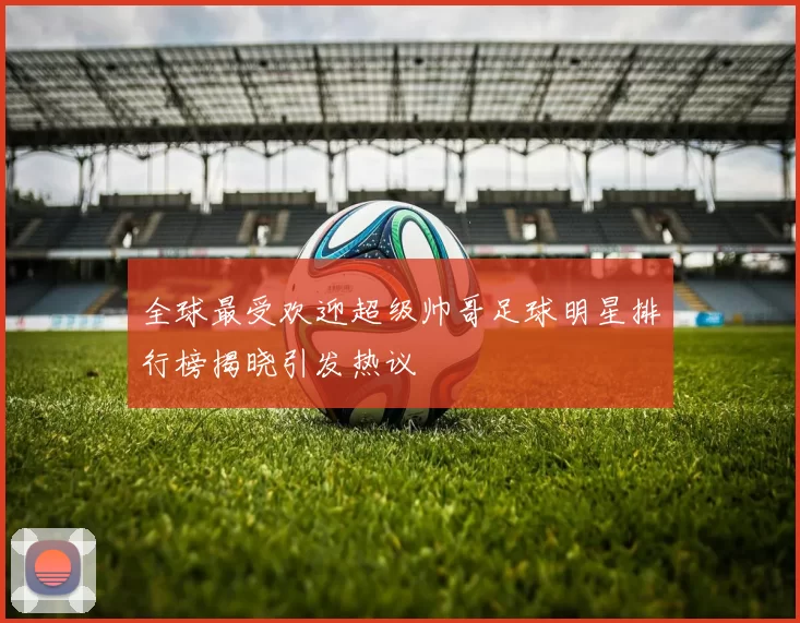 全球最受欢迎超级帅哥足球明星排行榜揭晓引发热议