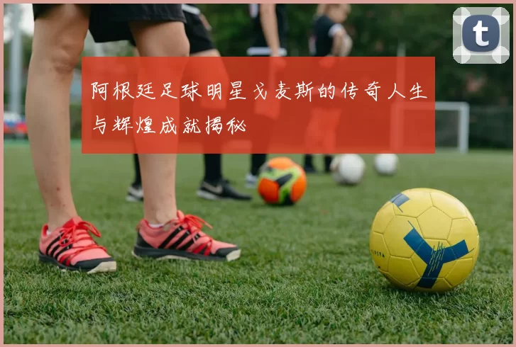 阿根廷足球明星戈麦斯的传奇人生与辉煌成就揭秘