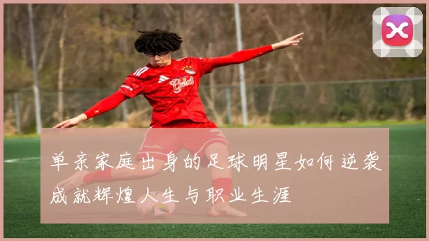 单亲家庭出身的足球明星如何逆袭成就辉煌人生与职业生涯