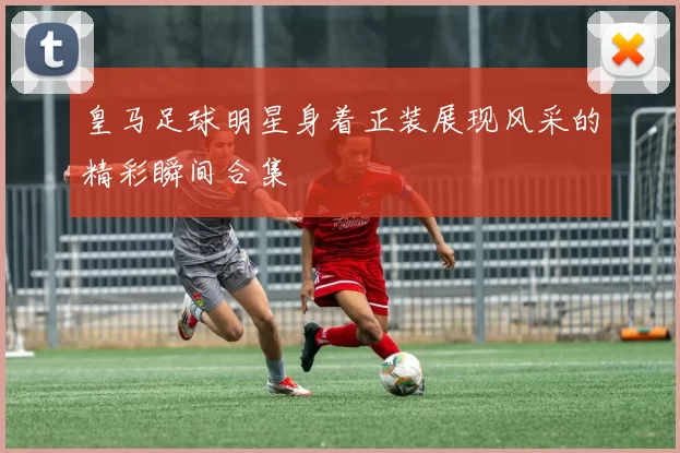 皇马足球明星身着正装展现风采的精彩瞬间合集