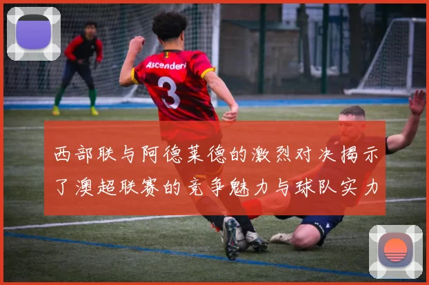 西部联与阿德莱德的激烈对决揭示了澳超联赛的竞争魅力与球队实力较量