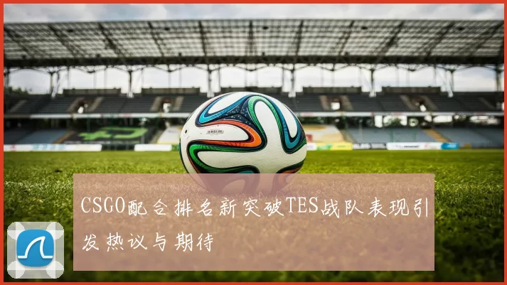 CSGO配合排名新突破TES战队表现引发热议与期待
