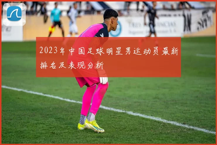 2023年中国足球明星男运动员最新排名及表现分析