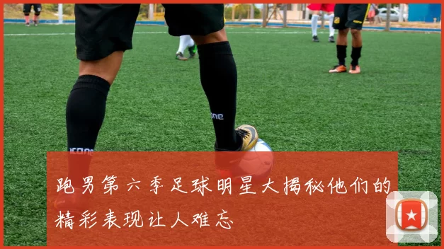 跑男第六季足球明星大揭秘他们的精彩表现让人难忘