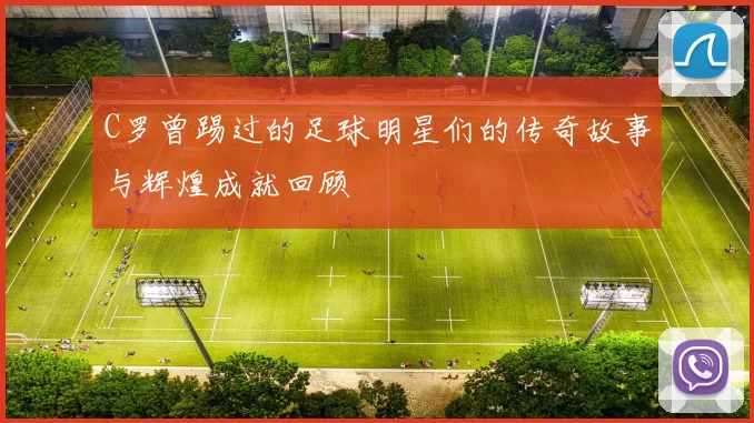 C罗曾踢过的足球明星们的传奇故事与辉煌成就回顾