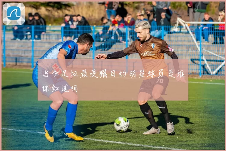 当今足坛最受瞩目的明星球员是谁你知道吗