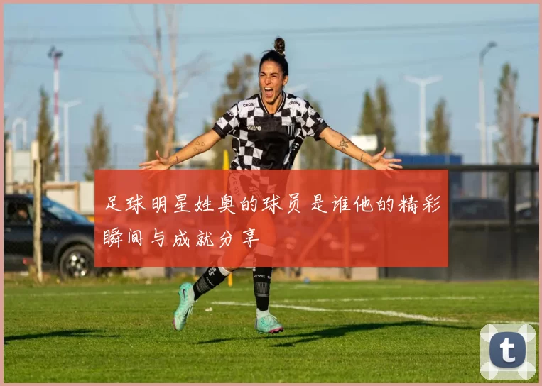 足球明星姓奥的球员是谁他的精彩瞬间与成就分享