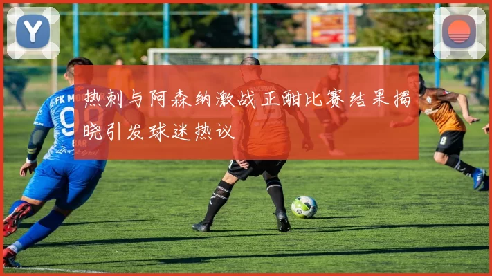 热刺与阿森纳激战正酣比赛结果揭晓引发球迷热议