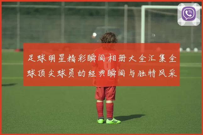 足球明星精彩瞬间相册大全汇集全球顶尖球员的经典瞬间与独特风采